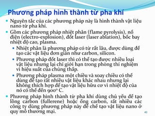 Phương pháp hình thành từ pha khí
 Nguyên tắc của các phương pháp này là hình thành vật liệu
nano từ pha khí.
 Gồm các phương pháp nhiệt phân (flame pyrolysis), nổ
điện (electro-explosion), đốt laser (laser ablation), bốc bay
nhiệt độ cao, plasma.
 Nhiệt phân là phương pháp có từ rất lâu, được dùng để
tạo các vật liệu đơn giản như carbon, silicon.
 Phương pháp đốt laser thì có thể tạo được nhiều loại
vật liệu nhưng lại chỉ giới hạn trong phòng thí nghiệm
vì hiệu suất của chúng thấp.
 Phương pháp plasma một chiều và xoay chiều có thể
dùng để tạo rất nhiều vật liệu khác nhau nhưng lại
không thích hợp để tạo vật liệu hữu cơ vì nhiệt độ của
nó có thể đến 900o C.
 Phương pháp hình thành từ pha khí dùng chủ yếu để tạo
lồng carbon (fullerene) hoặc ống carbon, rất nhiều các
công ty dùng phương pháp này để chế tạo vật liệu nano ở
quy mô thương mại. 40
 