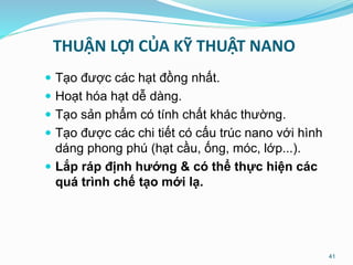 THUẬN LỢI CỦA KỸ THUẬT NANO
 Tạo được các hạt đồng nhất.
 Hoạt hóa hạt dễ dàng.
 Tạo sản phẩm có tính chất khác thường.
 Tạo được các chi tiết có cấu trúc nano với hình
dáng phong phú (hạt cầu, ống, móc, lớp...).
 Lắp ráp định hướng & có thể thực hiện các
quá trình chế tạo mới lạ.
41
 