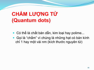 CHẤM LƯỢNG TỬ
(Quantum dots)
 Có thể là chất bán dẫn, kim loại hay polime...
 Gọi là “chấm” vì chúng là những hạt có bán kính
chỉ 1 hay một vài nm (kích thước nguyên tử)
46
 