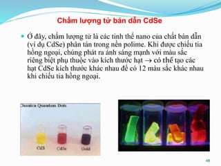  Ở đây, chấm lượng tử là các tinh thể nano của chất bán dẫn
(ví dụ CdSe) phân tán trong nền polime. Khi được chiếu tia
hồng ngoại, chúng phát ra ánh sáng mạnh với màu sắc
riêng biệt phụ thuộc vào kích thước hạt  có thể tạo các
hạt CdSe kích thước khác nhau để có 12 màu sắc khác nhau
khi chiếu tia hồng ngoại.
Chấm lượng tử bán dẫn CdSe
48
 