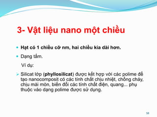 3- Vật liệu nano một chiều
 Hạt có 1 chiều cỡ nm, hai chiều kia dài hơn.
 Dạng tấm.
Ví dụ:
 Silicat lớp (phyllosilicat) được kết hợp với các polime để
tạo nanocomposit có các tính chất chịu nhiệt, chống cháy,
chịu mài mòn, biến đổi các tính chất điện, quang... phụ
thuộc vào dạng polime được sử dụng.
58
 