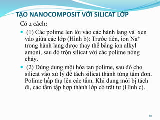 TẠO NANOCOMPOSIT VỚI SILICAT LỚP
Có 2 cách:
 (1) Các polime len lỏi vào các hành lang và xen
vào giữa các lớp (Hình b): Trước tiên, ion Na+
trong hành lang được thay thế bằng ion alkyl
amoni, sau đó trộn silicat với các polime nóng
chảy.
 (2) Dùng dung môi hòa tan polime, sau đó cho
silicat vào xử lý để tách silicat thành từng tấm đơn.
Polime hấp thụ lên các tấm. Khi dung môi bị tách
đi, các tấm tập hợp thành lớp có trật tự (Hình c).
60
 