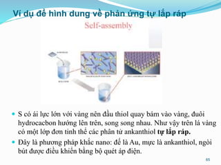 Ví dụ để hình dung về phản ứng tự lắp ráp
 S có ái lực lớn với vàng nên đầu thiol quay bám vào vàng, đuôi
hydrocacbon hướng lên trên, song song nhau. Như vậy trên lá vàng
có một lớp đơn tinh thể các phân tử ankanthiol tự lắp ráp.
 Đây là phương pháp khắc nano: đế là Au, mực là ankanthiol, ngòi
bút được điều khiển bằng bộ quét áp điện.
65
 
