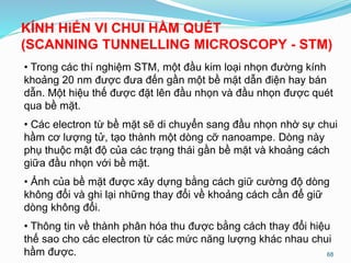 • Trong các thí nghiệm STM, một đầu kim loại nhọn đường kính
khoảng 20 nm được đưa đến gần một bề mặt dẫn điện hay bán
dẫn. Một hiệu thế được đặt lên đầu nhọn và đầu nhọn được quét
qua bề mặt.
• Các electron từ bề mặt sẽ di chuyển sang đầu nhọn nhờ sự chui
hầm cơ lượng tử, tạo thành một dòng cỡ nanoampe. Dòng này
phụ thuộc mật độ của các trạng thái gần bề mặt và khoảng cách
giữa đầu nhọn với bề mặt.
• Ảnh của bề mặt được xây dựng bằng cách giữ cường độ dòng
không đổi và ghi lại những thay đổi về khoảng cách cần để giữ
dòng không đổi.
• Thông tin về thành phân hóa thu được bằng cách thay đổi hiệu
thế sao cho các electron từ các mức năng lượng khác nhau chui
hầm được. 68
KÍNH HiỂN VI CHUI HẦM QUÉT
(SCANNING TUNNELLING MICROSCOPY - STM)
 