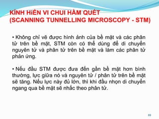 69
KÍNH HiỂN VI CHUI HẦM QUÉT
(SCANNING TUNNELLING MICROSCOPY - STM)
• Không chỉ vẽ được hình ảnh của bề mặt và các phân
tử trên bề mặt, STM còn có thể dùng để di chuyển
nguyên tử và phân tử trên bề mặt và làm các phân tử
phản ứng.
• Nếu đầu STM được đưa đến gần bề mặt hơn bình
thường, lực giữa nó và nguyên tử / phân tử trên bề mặt
sẽ tăng. Nếu lực này đủ lớn, thì khi đầu nhọn di chuyển
ngang qua bề mặt sẽ nhấc theo phân tử.
 