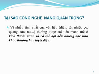 TẠI SAO CÔNG NGHỆ NANO QUAN TRỌNG?
 Vì nhiều tính chất của vật liệu (điện, từ, nhiệt, cơ,
quang, xúc tác...) thường được cải tiến mạnh mẽ ở
kích thước nano và có thể đạt đến những đặc tính
khác thường hay tuyệt diệu.
7
 