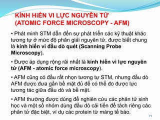 • Phát minh STM dẫn đến sự phát triển các kỹ thuật khác
tương tự ở mức độ phân giải nguyên tử, được biết chung
là kính hiển vi đầu dò quét (Scanning Probe
Microscopy).
• Được áp dụng rộng rãi nhất là kính hiển vi lực nguyên
tử (AFM - atomic force microscopy).
• AFM cũng có đầu rất nhọn tương tự STM, nhưng đầu dò
AFM được đưa gần bề mặt đủ để có thể đo được lực
tương tác giữa đầu dò và bề mặt.
• AFM thường được dùng để nghiên cứu các phân tử sinh
học và một số nhóm dùng đầu dò cải tiến để tách riêng các
phân tử đặc biệt, ví dụ các protein từ màng tế bào.
71
KÍNH HiỂN VI LỰC NGUYÊN TỬ
(ATOMIC FORCE MICROSCOPY - AFM)
 