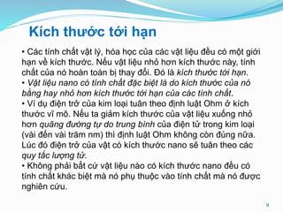 9
Kích thước tới hạn
• Các tính chất vật lý, hóa học của các vật liệu đều có một giới
hạn về kích thước. Nếu vật liệu nhỏ hơn kích thước này, tính
chất của nó hoàn toàn bị thay đổi. Đó là kích thước tới hạn.
• Vật liệu nano có tính chất đặc biệt là do kích thước của nó
bằng hay nhỏ hơn kích thước tới hạn của các tính chất.
• Ví dụ điện trở của kim loại tuân theo định luật Ohm ở kích
thước vĩ mô. Nếu ta giảm kích thước của vật liệu xuống nhỏ
hơn quãng đường tự do trung bình của điện tử trong kim loại
(vài đến vài trăm nm) thì định luật Ohm không còn đúng nữa.
Lúc đó điện trở của vật có kích thước nano sẽ tuân theo các
quy tắc lượng tử.
• Không phải bất cứ vật liệu nào có kích thước nano đều có
tính chất khác biệt mà nó phụ thuộc vào tính chất mà nó được
nghiên cứu.
 