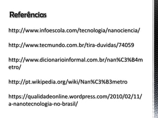 Referências
http://www.infoescola.com/tecnologia/nanociencia/
http://www.tecmundo.com.br/tira-duvidas/74059
http://www.dicionarioinformal.com.br/nan%C3%B4m
etro/
http://pt.wikipedia.org/wiki/Nan%C3%B3metro
https://qualidadeonline.wordpress.com/2010/02/11/
a-nanotecnologia-no-brasil/
 