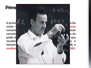 Primeira vez...
A primeira vez em que se falou em nanotecnologia já faz
muito tempo. Um físico chamado Richard Feynman
comentou em Dezembro de 1959 sobre um breve
conceito desta tecnologia. Ele comentou a respeito do
poder de manipulação de átomos e moléculas, algo que
resultaria em componentes tão pequenos, que o
homem nem poderia ver. Feynman faleceu em 1988, e
recebeu o prêmio Nobel de Física em 1965.
 