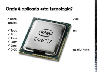 Onde é aplicada esta tecnologia?
A nanotecnologia é aplicada em mais de 800 produtos
atualmente, como por exemplo:
 Tecidos resistentes à manchas e que não amassam
 Filtro solar
 Tratamento tópico para microrganismos
 Colas superpotentes
 Sistemas de filtração
 O COMPUTADOR e seus componentes, ex: processador 45nm
 