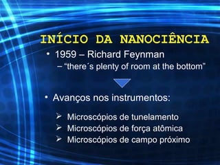 INÍCIO DA NANOCIÊNCIA
• 1959 – Richard Feynman
– “there´s plenty of room at the bottom”
• Avanços nos instrumentos:
 Microscópios de tunelamento
 Microscópios de força atômica
 Microscópios de campo próximo
 