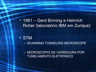 • 1981 – Gerd Binning e Heinrich
Roher (laboratório IBM em Zurique)
• STM
– SCANNING TUNNELING MICROSCOPE
– MICROSCÓPIO DE VARREDURA POR
TUNELAMENTO ELETRÔNICO
 