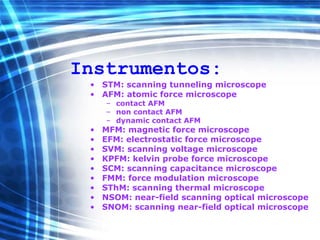 Instrumentos:
• STM: scanning tunneling microscope
• AFM: atomic force microscope
– contact AFM
– non contact AFM
– dynamic contact AFM
• MFM: magnetic force microscope
• EFM: electrostatic force microscope
• SVM: scanning voltage microscope
• KPFM: kelvin probe force microscope
• SCM: scanning capacitance microscope
• FMM: force modulation microscope
• SThM: scanning thermal microscope
• NSOM: near-field scanning optical microscope
• SNOM: scanning near-field optical microscope
 
