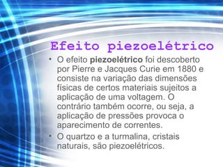 Efeito piezoelétrico
• O efeito piezoelétrico foi descoberto
por Pierre e Jacques Curie em 1880 e
consiste na variação das dimensões
físicas de certos materiais sujeitos a
aplicação de uma voltagem. O
contrário também ocorre, ou seja, a
aplicação de pressões provoca o
aparecimento de correntes.
• O quartzo e a turmalina, cristais
naturais, são piezoelétricos.
 