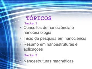 TÓPICOS
• Conceitos de nanociência e
nanotecnologia
• Início da pesquisa em nanociência
• Resumo em nanoestruturas e
aplicações
• Nanoestruturas magnéticas
Parte 1
Parte 2
 