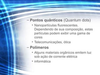 – Pontos quânticos (Quantum dots)
• Nanopartículas fluorescentes.
Dependendo de sua composição, estas
partículas podem exibir uma gama de
cores
• Telecomunicações, ótica
– Polímeros
• Alguns materiais orgânicos emitem luz
sob ação de corrente elétrica
• informática
 