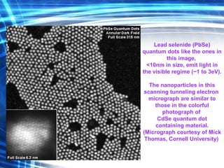 Lead selenide (PbSe)
quantum dots like the ones in
this image,
<10nm in size, emit light in
the visible regime (~1 to 3eV).
The nanoparticles in this
scanning tunneling electron
micrograph are similar to
those in the colorful
photograph of
CdSe quantum dot
containing material.
(Micrograph courtesy of Mick
Thomas, Cornell University)
 