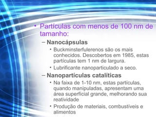 • Partículas com menos de 100 nm de
tamanho:
– Nanocápsulas
• Buckminsterfulerenos são os mais
conhecidos. Descobertos em 1985, estas
partículas tem 1 nm de largura.
• Lubrificante nanoparticulado a seco.
– Nanopartículas catalíticas
• Na faixa de 1-10 nm, estas partículas,
quando manipuladas, apresentam uma
área superfícial grande, melhorando sua
reatividade
• Produção de materiais, combustíveis e
alimentos
 