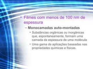 • Filmes com menos de 100 nm de
espessura
– Monocamadas auto-montadas
• Substâncias orgânicas ou inorgânicas
que, espontaneamente, formam uma
camada da espessura de uma molécula
• Uma gama de aplicações baseadas nas
propriedades químicas e físicas.
 
