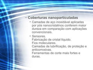 – Coberturas nanoparticuladas
• Camadas de aço inoxidável aplicadas
por pós nanocristalinos conferem maior
dureza em comparação com aplicações
convencionais.
• Sensores.
Fabricação de cristal líquido.
Fios moleculares.
Camadas de lubrificação, de proteção e
anticorrosivas.
Ferramentas de corte mais fortes e
duras.
 