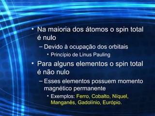 • Na maioria dos átomos o spin total
é nulo
– Devido à ocupação dos orbitais
• Princípio de Linus Pauling
• Para alguns elementos o spin total
é não nulo
– Esses elementos possuem momento
magnético permanente
• Exemplos: Ferro, Cobalto, Níquel,
Manganês, Gadolínio, Európio.
 