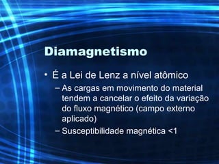 Diamagnetismo
• É a Lei de Lenz a nível atômico
– As cargas em movimento do material
tendem a cancelar o efeito da variação
do fluxo magnético (campo externo
aplicado)
– Susceptibilidade magnética <1
 