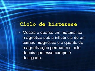 Ciclo de histerese
• Mostra o quanto um material se
magnetiza sob a influência de um
campo magnético e o quanto de
magnetização permanece nele
depois que esse campo é
desligado.
 