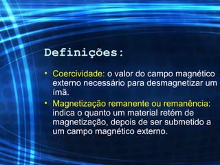 Definições:
• Coercividade: o valor do campo magnético
externo necessário para desmagnetizar um
ímã.
• Magnetização remanente ou remanência:
indica o quanto um material retém de
magnetização, depois de ser submetido a
um campo magnético externo.
 