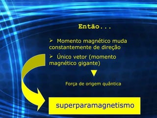 Então...
 Momento magnético muda
constantemente de direção
 Único vetor (momento
magnético gigante)
Força de origem quântica
superparamagnetismo
 