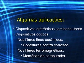 Algumas aplicações:
• Dispositivos eletrônicos semicondutores
• Dispositivos ópticos
Nos filmes finos cerâmicos:
• Coberturas contra corrosão
Nos filmes ferromagnéticos:
• Memórias de computador
 