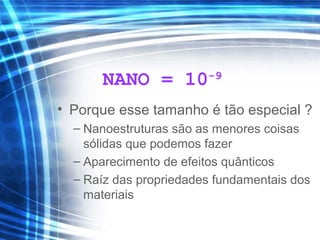NANO = 10-9
• Porque esse tamanho é tão especial ?
– Nanoestruturas são as menores coisas
sólidas que podemos fazer
– Aparecimento de efeitos quânticos
– Raíz das propriedades fundamentais dos
materiais
 
