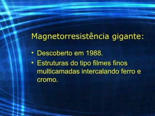 Magnetorresistência gigante:
• Descoberto em 1988.
• Estruturas do tipo filmes finos
multicamadas intercalando ferro e
cromo.
 