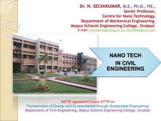 NANO TECH
IN CIVIL
ENGINEERING
Dr. N. SELVAKUMAR, M.E., Ph.D., FIE.,
Senior Professor,
Centre for Nano Technology,
Department of Mechanical Engineering,
Mepco Schlenk Engineering College, Sivakasi.
E mail: nselva@mepcoeng.ac.in, nsk2966@gmail.com
AICTE sponsored online STTP on
"Conservation of Energy and Environmental through Sustainable Engineering“
Department of Civil Engineering, Mepco Schlenk Engineering College, Sivakasi
 