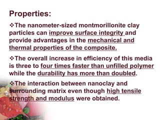 Properties:
The nanometer-sized montmorillonite clay
particles can improve surface integrity and
provide advantages in the mechanical and
thermal properties of the composite.
The overall increase in efficiency of this media
is three to four times faster than unfilled polymer
while the durability has more than doubled.
The interaction between nanoclay and
surrounding matrix even though high tensile
strength and modulus were obtained.
 