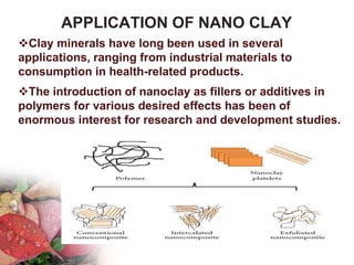 APPLICATION OF NANO CLAY
Clay minerals have long been used in several
applications, ranging from industrial materials to
consumption in health-related products.
The introduction of nanoclay as fillers or additives in
polymers for various desired effects has been of
enormous interest for research and development studies.
 