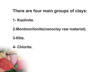 There are four main groups of clays:
1- Kaolinite.
2-Montmorilonite(nanoclay raw material).
3-Illite.
4- Chlorite.
 