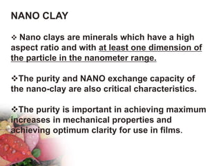 NANO CLAY
 Nano clays are minerals which have a high
aspect ratio and with at least one dimension of
the particle in the nanometer range.
The purity and NANO exchange capacity of
the nano-clay are also critical characteristics.
The purity is important in achieving maximum
increases in mechanical properties and
achieving optimum clarity for use in films.
 