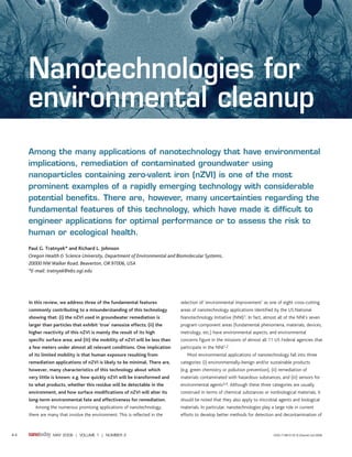 Nanotechnologies for
     environmental cleanup
     Among the many applications of nanotechnology that have environmental
     implications, remediation of contaminated groundwater using
     nanoparticles containing zero-valent iron (nZVI) is one of the most
     prominent examples of a rapidly emerging technology with considerable
     potential benefits. There are, however, many uncertainties regarding the
     fundamental features of this technology, which have made it difficult to
     engineer applications for optimal performance or to assess the risk to
     human or ecological health.
     Paul G. Tratnyek* and Richard L. Johnson
     Oregon Health & Science University, Department of Environmental and Biomolecular Systems,
     20000 NW Walker Road, Beaverton, OR 97006, USA
     *E-mail: tratnyek@ebs.ogi.edu




     In this review, we address three of the fundamental features              selection of ‘environmental improvement’ as one of eight cross-cutting
     commonly contributing to a misunderstanding of this technology            areas of nanotechnology applications identified by the US National
     showing that: (i) the nZVI used in groundwater remediation is             Nanotechnology Initiative (NNI)1. In fact, almost all of the NNI’s seven
     larger than particles that exhibit ‘true’ nanosize effects; (ii) the      program component areas (fundamental phenomena, materials, devices,
     higher reactivity of this nZVI is mainly the result of its high           metrology, etc.) have environmental aspects, and environmental
     specific surface area; and (iii) the mobility of nZVI will be less than   concerns figure in the missions of almost all 11 US Federal agencies that
     a few meters under almost all relevant conditions. One implication        participate in the NNI1,2.
     of its limited mobility is that human exposure resulting from                Most environmental applications of nanotechnology fall into three
     remediation applications of nZVI is likely to be minimal. There are,      categories: (i) environmentally-benign and/or sustainable products
     however, many characteristics of this technology about which              (e.g. green chemistry or pollution prevention), (ii) remediation of
     very little is known: e.g. how quickly nZVI will be transformed and       materials contaminated with hazardous substances, and (iii) sensors for
     to what products, whether this residue will be detectable in the          environmental agents3,4. Although these three categories are usually
     environment, and how surface modifications of nZVI will alter its         construed in terms of chemical substances or nonbiological materials, it
     long-term environmental fate and effectiveness for remediation.           should be noted that they also apply to microbial agents and biological
        Among the numerous promising applications of nanotechnology,           materials. In particular, nanotechnologies play a large role in current
     there are many that involve the environment. This is reflected in the     efforts to develop better methods for detection and decontamination of



44               MAY 2006 | VOLUME 1 | NUMBER 2                                                                                 ISSN:1748 0132 © Elsevier Ltd 2006
 