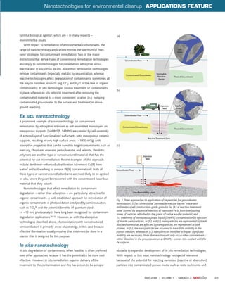 Nanotechnologies for environmental cleanup APPLICATIONS FEATURE




harmful biological agents5, which are – in many respects –                 (a)
environmental issues.
   With respect to remediation of environmental contaminants, the
range of nanotechnology applications mirrors the spectrum of ‘non-
nano’ strategies for contaminant remediation. Two of the major
distinctions that define types of conventional remediation technologies
also apply to nanotechnologies for remediation: adsorptive versus
reactive and in situ versus ex situ. Absorptive remediation technologies
remove contaminants (especially metals) by sequestration, whereas
reactive technologies affect degradation of contaminants, sometimes all
the way to harmless products (e.g. CO2 and H2O in the case of organic
contaminants). In situ technologies involve treatment of contaminants
                                                                           (b)
in place, whereas ex situ refers to treatment after removing the
contaminated material to a more convenient location (e.g. pumping
contaminated groundwater to the surface and treatment in above-
ground reactors).


Ex situ nanotechnology
A prominent example of a nanotechnology for contaminant
remediation by adsorption is known as self-assembled monolayers on
mesoporous supports (SAMMS)6. SAMMS are created by self-assembly
of a monolayer of functionalized surfactants onto mesoporous ceramic
supports, resulting in very high surface areas (~1000 m2/g) with
adsorptive properties that can be tuned to target contaminants such as     (c)
mercury, chromate, arsenate, pertechnetate, and selenite. Dendritic
polymers are another type of nanostructured material that has the
potential for use in remediation. Recent examples of this approach
include dendrimer-enhanced ultrafiltration to remove Cu(II) from
water7 and soil washing to remove Pb(II) contamination8. Both of
these types of nanostructured adsorbants are most likely to be applied
ex situ, where they can be recovered with the concentrated hazardous
material that they adsorb.
   Nanotechnologies that affect remediation by contaminant
degradation – rather than adsorption – are particularly attractive for
organic contaminants. A well-established approach for remediation of
                                                                           Fig. 1 Three approaches to application of Fe particles for groundwater
organic contaminants is photooxidation catalyzed by semiconductors         remediation: (a) a conventional ‘permeable reactive barrier’ made with
such as TiO29, and the potential benefits of quantum-sized                 millimeter-sized construction-grade granular Fe; (b) a ‘reactive treatment
                                                                           zone’ formed by sequential injection of nanosized Fe to form overlapping
(< ~10 nm) photocatalysts have long been recognized for contaminant
                                                                           zones of particles adsorbed to the grains of native aquifer material; and
degradation applications10-12. However, as with the absorptive             (c) treatment of nonaqueous phase liquid (DNAPL) contamination by injection
technologies described above, photooxidation with nanostructured           of mobile nanoparticles. In (b) and (c), nanoparticles are represented by black
                                                                           dots and zones that are affected by nanoparticles are represented as pink
semiconductors is primarily an ex situ strategy, in this case because      plumes. In (b), the nanoparticles are assumed to have little mobility in the
effective illumination usually requires that treatment be done in a        porous medium; whereas in (c), nanoparticles modified to impart significant
reactor that is designed for this purpose.                                 mobility are necessary. Note that reaction will only occur when contaminant –
                                                                           either dissolved in the groundwater or as DNAPL – comes into contact with the
                                                                           Fe surfaces.
In situ nanotechnology
In situ degradation of contaminants, when feasible, is often preferred     obstacle to expanded development of in situ remediation technologies.
over other approaches because it has the potential to be more cost         With respect to this issue, nanotechnology has special relevance
effective. However, in situ remediation requires delivery of the           because of the potential for injecting nanosized (reactive or absorptive)
treatment to the contamination and this has proven to be a major           particles into contaminated porous media such as soils, sediments, and



                                                                                                   MAY 2006 | VOLUME 1 | NUMBER 2                            45
 