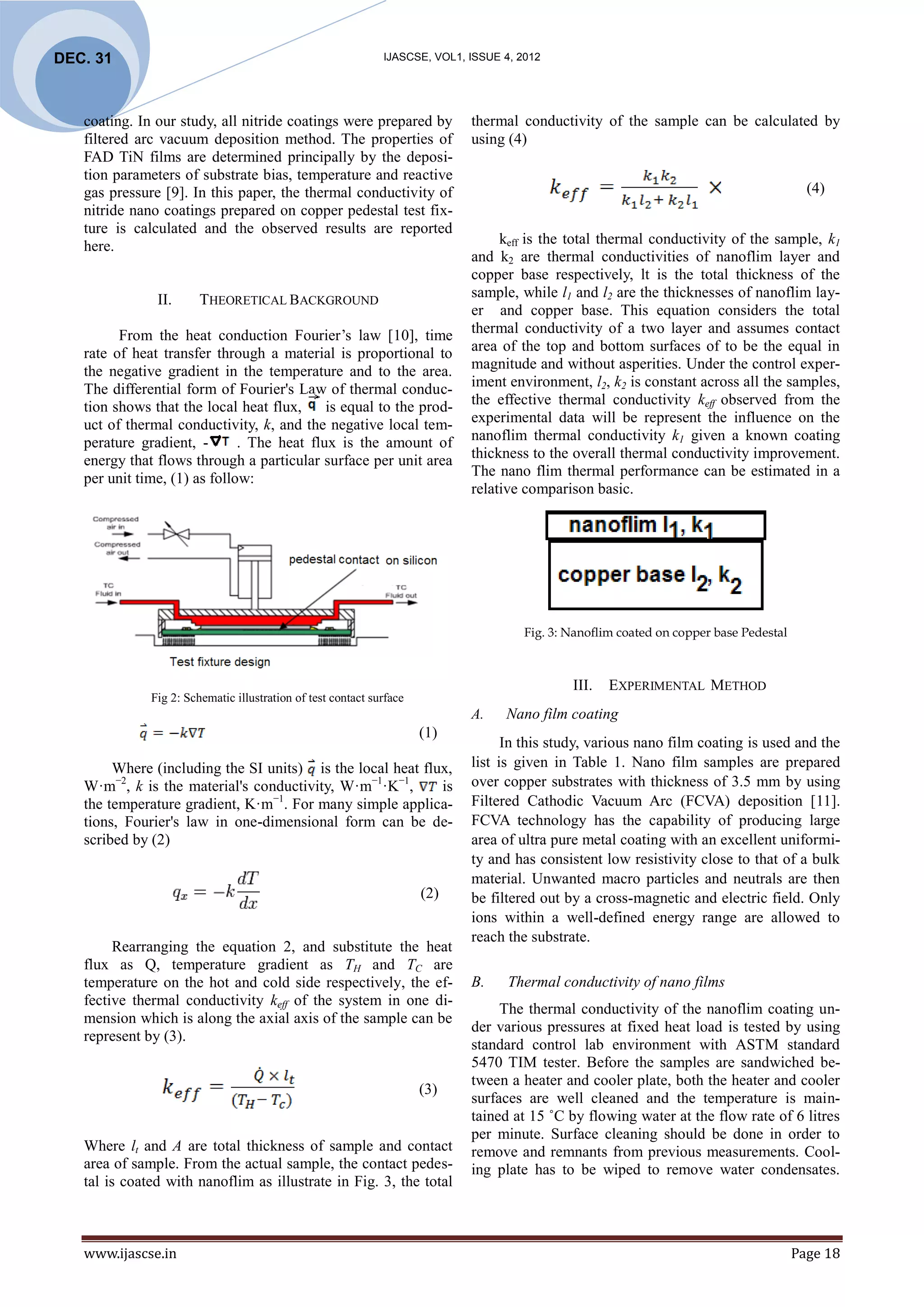 DEC. 31                                                       IJASCSE, VOL1, ISSUE 4, 2012




   coating. In our study, all nitride coatings were prepared by              thermal conductivity of the sample can be calculated by
   filtered arc vacuum deposition method. The properties of                  using (4)
   FAD TiN films are determined principally by the deposi-
   tion parameters of substrate bias, temperature and reactive
   gas pressure [9]. In this paper, the thermal conductivity of                                                                            (4)
   nitride nano coatings prepared on copper pedestal test fix-
   ture is calculated and the observed results are reported
   here.                                                                          keff is the total thermal conductivity of the sample, k1
                                                                             and k2 are thermal conductivities of nanoflim layer and
                                                                             copper base respectively, lt is the total thickness of the
               II.      THEORETICAL BACKGROUND                               sample, while l1 and l2 are the thicknesses of nanoflim lay-
                                                                             er and copper base. This equation considers the total
         From the heat conduction Fourier’s law [10], time                   thermal conductivity of a two layer and assumes contact
   rate of heat transfer through a material is proportional to               area of the top and bottom surfaces of to be the equal in
   the negative gradient in the temperature and to the area.                 magnitude and without asperities. Under the control exper-
   The differential form of Fourier's Law of thermal conduc-                 iment environment, l2, k2 is constant across all the samples,
   tion shows that the local heat flux,     is equal to the prod-            the effective thermal conductivity keff observed from the
   uct of thermal conductivity, k, and the negative local tem-               experimental data will be represent the influence on the
   perature gradient, -       . The heat flux is the amount of               nanoflim thermal conductivity k1 given a known coating
   energy that flows through a particular surface per unit area              thickness to the overall thermal conductivity improvement.
   per unit time, (1) as follow:                                             The nano flim thermal performance can be estimated in a
                                                                             relative comparison basic.




                                                                                       Fig. 3: Nanoflim coated on copper base Pedestal



                                                                                               III.   EXPERIMENTAL METHOD
              Fig 2: Schematic illustration of test contact surface
                                                                             A.    Nano film coating
                                                                      (1)
                                                                                   In this study, various nano film coating is used and the
        Where (including the SI units) is the local heat flux,               list is given in Table 1. Nano film samples are prepared
   W·m−2, k is the material's conductivity, W·m−1·K−1,      is               over copper substrates with thickness of 3.5 mm by using
   the temperature gradient, K·m−1. For many simple applica-                 Filtered Cathodic Vacuum Arc (FCVA) deposition [11].
   tions, Fourier's law in one-dimensional form can be de-                   FCVA technology has the capability of producing large
   scribed by (2)                                                            area of ultra pure metal coating with an excellent uniformi-
                                                                             ty and has consistent low resistivity close to that of a bulk
                                       …                                     material. Unwanted macro particles and neutrals are then
                                                                      (2)    be filtered out by a cross-magnetic and electric field. Only
                                                                             ions within a well-defined energy range are allowed to
                                                                             reach the substrate.
        Rearranging the equation 2, and substitute the heat
   flux as Q, temperature gradient as TH and TC are
   temperature on the hot and cold side respectively, the ef-                B.     Thermal conductivity of nano films
   fective thermal conductivity keff of the system in one di-
                                                                                  The thermal conductivity of the nanoflim coating un-
   mension which is along the axial axis of the sample can be
                                                                             der various pressures at fixed heat load is tested by using
   represent by (3).
                                                                             standard control lab environment with ASTM standard
                                                                             5470 TIM tester. Before the samples are sandwiched be-
                                                                             tween a heater and cooler plate, both the heater and cooler
                                                                      (3)
                                                                             surfaces are well cleaned and the temperature is main-
                                                                             tained at 15 ˚C by flowing water at the flow rate of 6 litres
                                                                             per minute. Surface cleaning should be done in order to
   Where lt and A are total thickness of sample and contact                  remove and remnants from previous measurements. Cool-
   area of sample. From the actual sample, the contact pedes-                ing plate has to be wiped to remove water condensates.
   tal is coated with nanoflim as illustrate in Fig. 3, the total



   www.ijascse.in                                                                                                                        Page 18
 