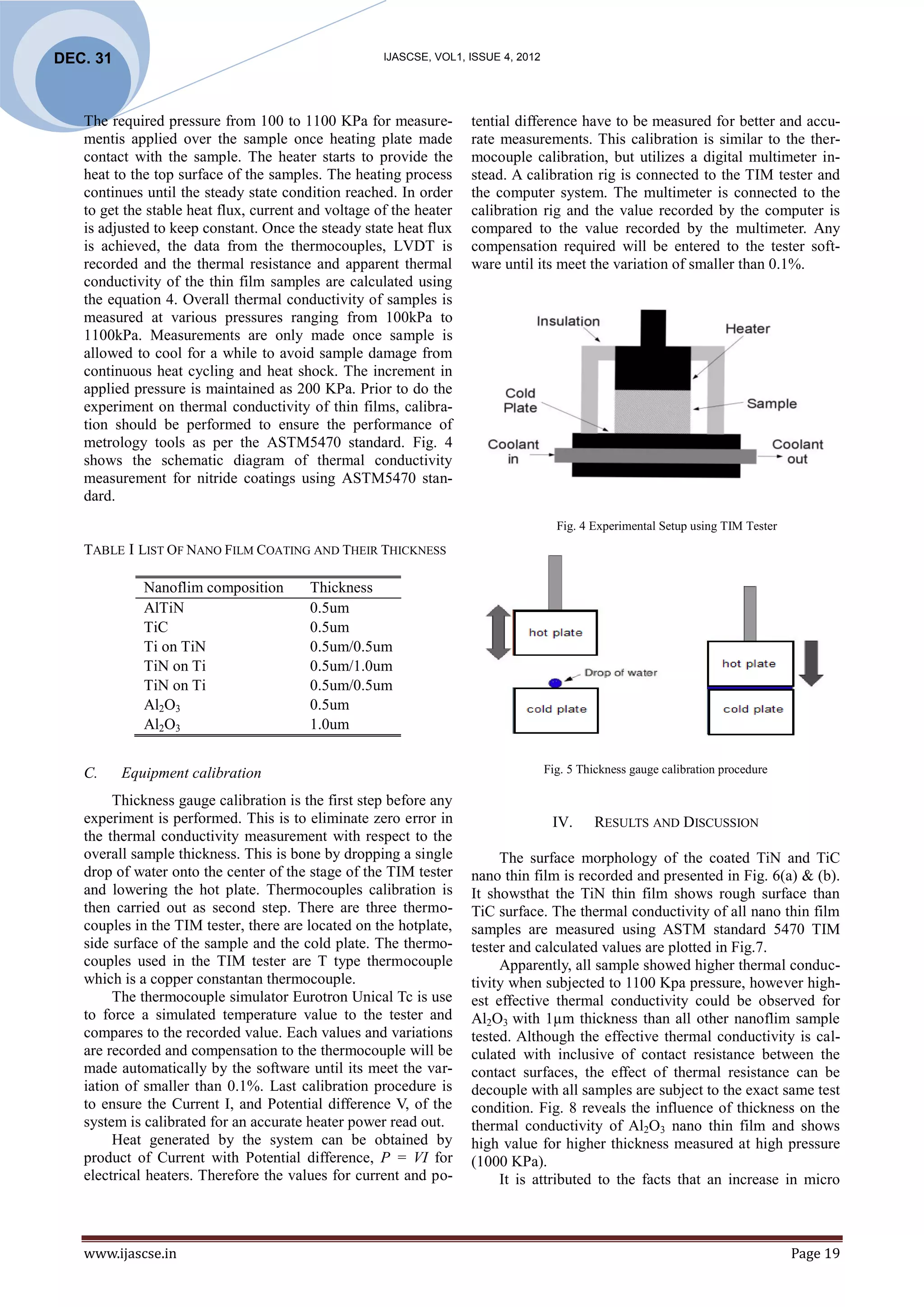 DEC. 31                                              IJASCSE, VOL1, ISSUE 4, 2012




   The required pressure from 100 to 1100 KPa for measure-          tential difference have to be measured for better and accu-
   mentis applied over the sample once heating plate made           rate measurements. This calibration is similar to the ther-
   contact with the sample. The heater starts to provide the        mocouple calibration, but utilizes a digital multimeter in-
   heat to the top surface of the samples. The heating process      stead. A calibration rig is connected to the TIM tester and
   continues until the steady state condition reached. In order     the computer system. The multimeter is connected to the
   to get the stable heat flux, current and voltage of the heater   calibration rig and the value recorded by the computer is
   is adjusted to keep constant. Once the steady state heat flux    compared to the value recorded by the multimeter. Any
   is achieved, the data from the thermocouples, LVDT is            compensation required will be entered to the tester soft-
   recorded and the thermal resistance and apparent thermal         ware until its meet the variation of smaller than 0.1%.
   conductivity of the thin film samples are calculated using
   the equation 4. Overall thermal conductivity of samples is
   measured at various pressures ranging from 100kPa to
   1100kPa. Measurements are only made once sample is
   allowed to cool for a while to avoid sample damage from
   continuous heat cycling and heat shock. The increment in
   applied pressure is maintained as 200 KPa. Prior to do the
   experiment on thermal conductivity of thin films, calibra-
   tion should be performed to ensure the performance of
   metrology tools as per the ASTM5470 standard. Fig. 4
   shows the schematic diagram of thermal conductivity
   measurement for nitride coatings using ASTM5470 stan-
   dard.
                                                                                      Fig. 4 Experimental Setup using TIM Tester
   TABLE I LIST OF NANO FILM COATING AND THEIR THICKNESS

             Nanoflim composition        Thickness
             AlTiN                       0.5um
             TiC                         0.5um
             Ti on TiN                   0.5um/0.5um
             TiN on Ti                   0.5um/1.0um
             TiN on Ti                   0.5um/0.5um
             Al2O3                       0.5um
             Al2O3                       1.0um


   C.     Equipment calibration                                                     Fig. 5 Thickness gauge calibration procedure

        Thickness gauge calibration is the first step before any
   experiment is performed. This is to eliminate zero error in                       IV.     RESULTS AND DISCUSSION
   the thermal conductivity measurement with respect to the
   overall sample thickness. This is bone by dropping a single           The surface morphology of the coated TiN and TiC
   drop of water onto the center of the stage of the TIM tester     nano thin film is recorded and presented in Fig. 6(a) & (b).
   and lowering the hot plate. Thermocouples calibration is         It showsthat the TiN thin film shows rough surface than
   then carried out as second step. There are three thermo-         TiC surface. The thermal conductivity of all nano thin film
   couples in the TIM tester, there are located on the hotplate,    samples are measured using ASTM standard 5470 TIM
   side surface of the sample and the cold plate. The thermo-       tester and calculated values are plotted in Fig.7.
   couples used in the TIM tester are T type thermocouple                Apparently, all sample showed higher thermal conduc-
   which is a copper constantan thermocouple.                       tivity when subjected to 1100 Kpa pressure, however high-
        The thermocouple simulator Eurotron Unical Tc is use        est effective thermal conductivity could be observed for
   to force a simulated temperature value to the tester and         Al2O3 with 1µm thickness than all other nanoflim sample
   compares to the recorded value. Each values and variations       tested. Although the effective thermal conductivity is cal-
   are recorded and compensation to the thermocouple will be        culated with inclusive of contact resistance between the
   made automatically by the software until its meet the var-       contact surfaces, the effect of thermal resistance can be
   iation of smaller than 0.1%. Last calibration procedure is       decouple with all samples are subject to the exact same test
   to ensure the Current I, and Potential difference V, of the      condition. Fig. 8 reveals the influence of thickness on the
   system is calibrated for an accurate heater power read out.      thermal conductivity of Al2O3 nano thin film and shows
        Heat generated by the system can be obtained by             high value for higher thickness measured at high pressure
   product of Current with Potential difference, P = VI for         (1000 KPa).
   electrical heaters. Therefore the values for current and po-          It is attributed to the facts that an increase in micro



   www.ijascse.in                                                                                                                  Page 19
 