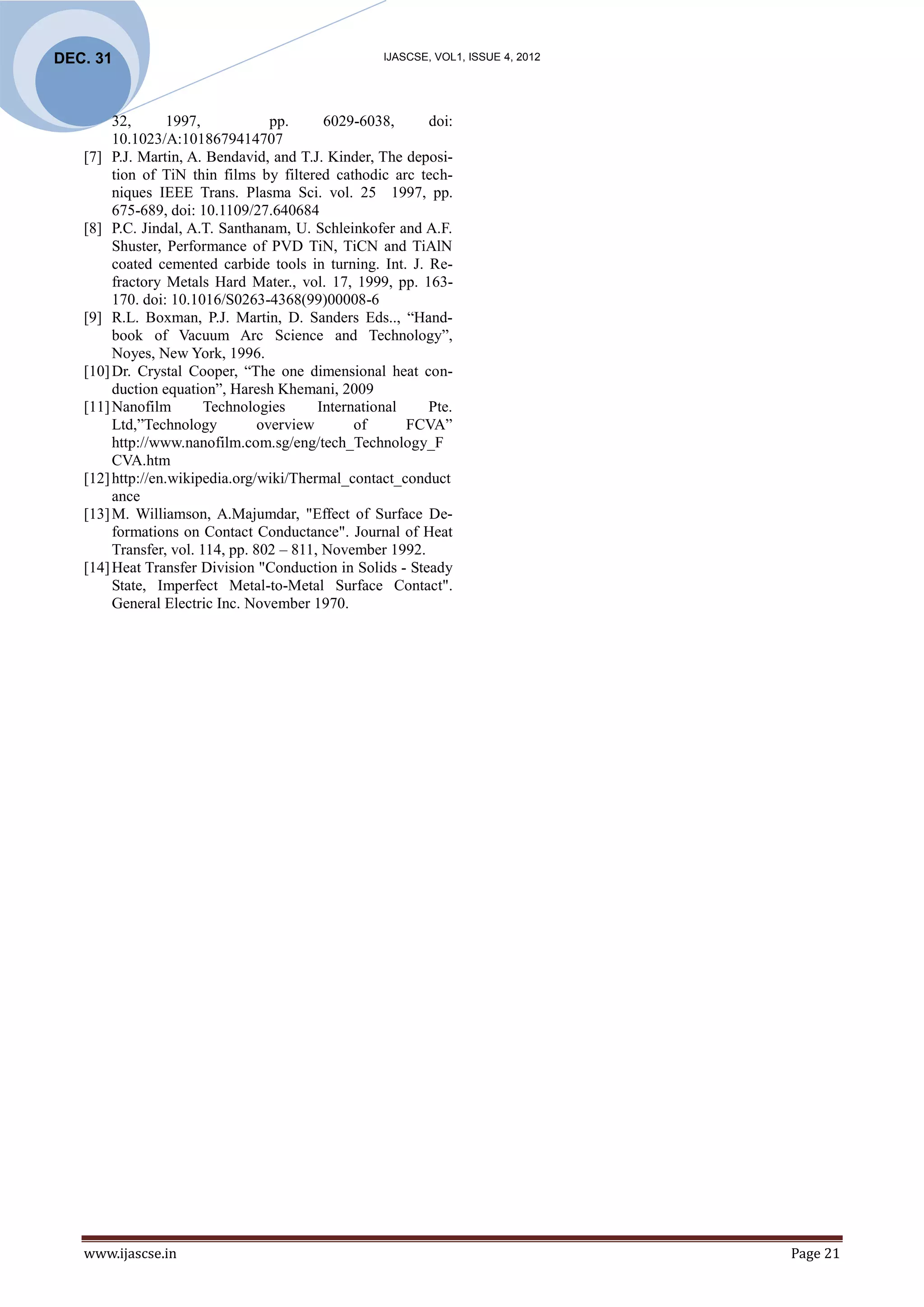 DEC. 31                                           IJASCSE, VOL1, ISSUE 4, 2012




        32,       1997,            pp.     6029-6038,     doi:
        10.1023/A:1018679414707
   [7] P.J. Martin, A. Bendavid, and T.J. Kinder, The deposi-
        tion of TiN thin films by filtered cathodic arc tech-
        niques IEEE Trans. Plasma Sci. vol. 25 1997, pp.
        675-689, doi: 10.1109/27.640684
   [8] P.C. Jindal, A.T. Santhanam, U. Schleinkofer and A.F.
        Shuster, Performance of PVD TiN, TiCN and TiAlN
        coated cemented carbide tools in turning. Int. J. Re-
        fractory Metals Hard Mater., vol. 17, 1999, pp. 163-
        170. doi: 10.1016/S0263-4368(99)00008-6
   [9] R.L. Boxman, P.J. Martin, D. Sanders Eds.., “Hand-
        book of Vacuum Arc Science and Technology”,
        Noyes, New York, 1996.
   [10] Dr. Crystal Cooper, “The one dimensional heat con-
        duction equation”, Haresh Khemani, 2009
   [11] Nanofilm        Technologies      International   Pte.
        Ltd,”Technology          overview       of      FCVA”
        http://www.nanofilm.com.sg/eng/tech_Technology_F
        CVA.htm
   [12] http://en.wikipedia.org/wiki/Thermal_contact_conduct
        ance
   [13] M. Williamson, A.Majumdar, "Effect of Surface De-
        formations on Contact Conductance". Journal of Heat
        Transfer, vol. 114, pp. 802 – 811, November 1992.
   [14] Heat Transfer Division "Conduction in Solids - Steady
        State, Imperfect Metal-to-Metal Surface Contact".
        General Electric Inc. November 1970.




   www.ijascse.in                                                                Page 21
 