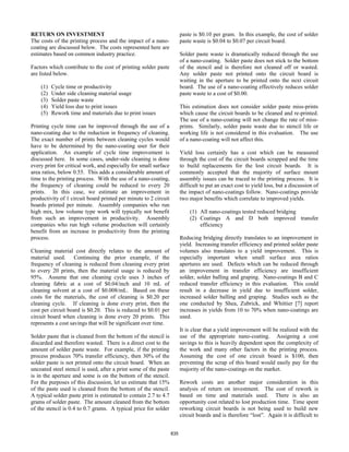RETURN ON INVESTMENT
The costs of the printing process and the impact of a nano-
coating are discussed below. The costs represented here are
estimates based on common industry practice.
Factors which contribute to the cost of printing solder paste
are listed below.
(1) Cycle time or productivity
(2) Under side cleaning material usage
(3) Solder paste waste
(4) Yield loss due to print issues
(5) Rework time and materials due to print issues
Printing cycle time can be improved through the use of a
nano-coating due to the reduction in frequency of cleaning.
The exact number of prints between cleaning cycles would
have to be determined by the nano-coating user for their
application. An example of cycle time improvement is
discussed here. In some cases, under-side cleaning is done
every print for critical work, and especially for small surface
area ratios, below 0.55. This adds a considerable amount of
time to the printing process. With the use of a nano-coating,
the frequency of cleaning could be reduced to every 20
prints. In this case, we estimate an improvement in
productivity of 1 circuit board printed per minute to 2 circuit
boards printed per minute. Assembly companies who run
high mix, low volume type work will typically not benefit
from such an improvement in productivity. Assembly
companies who run high volume production will certainly
benefit from an increase in productivity from the printing
process.
Cleaning material cost directly relates to the amount of
material used. Continuing the prior example, if the
frequency of cleaning is reduced from cleaning every print
to every 20 prints, then the material usage is reduced by
95%. Assume that one cleaning cycle uses 3 inches of
cleaning fabric at a cost of $0.04/inch and 10 mL of
cleaning solvent at a cost of $0.008/mL. Based on these
costs for the materials, the cost of cleaning is $0.20 per
cleaning cycle. If cleaning is done every print, then the
cost per circuit board is $0.20. This is reduced to $0.01 per
circuit board when cleaning is done every 20 prints. This
represents a cost savings that will be significant over time.
Solder paste that is cleaned from the bottom of the stencil is
discarded and therefore wasted. There is a direct cost to the
amount of solder paste waste. For example, if the printing
process produces 70% transfer efficiency, then 30% of the
solder paste is not printed onto the circuit board. When an
uncoated steel stencil is used, after a print some of the paste
is in the aperture and some is on the bottom of the stencil.
For the purposes of this discussion, let us estimate that 15%
of the paste used is cleaned from the bottom of the stencil.
A typical solder paste print is estimated to contain 2.7 to 4.7
grams of solder paste. The amount cleaned from the bottom
of the stencil is 0.4 to 0.7 grams. A typical price for solder
paste is $0.10 per gram. In this example, the cost of solder
paste waste is $0.04 to $0.07 per circuit board.
Solder paste waste is dramatically reduced through the use
of a nano-coating. Solder paste does not stick to the bottom
of the stencil and is therefore not cleaned off or wasted.
Any solder paste not printed onto the circuit board is
waiting in the aperture to be printed onto the next circuit
board. The use of a nano-coating effectively reduces solder
paste waste to a cost of $0.00.
This estimation does not consider solder paste miss-prints
which cause the circuit boards to be cleaned and re-printed.
The use of a nano-coating will not change the rate of miss-
prints. Similarly, solder paste waste due to stencil life or
working life is not considered in this evaluation. The use
of a nano-coating will not affect this.
Yield loss certainly has a cost which can be measured
through the cost of the circuit boards scrapped and the time
to build replacements for the lost circuit boards. It is
commonly accepted that the majority of surface mount
assembly issues can be traced to the printing process. It is
difficult to put an exact cost to yield loss, but a discussion of
the impact of nano-coatings follow. Nano-coatings provide
two major benefits which correlate to improved yields.
(1) All nano-coatings tested reduced bridging
(2) Coatings A and D both improved transfer
efficiency
Reducing bridging directly translates to an improvement in
yield. Increasing transfer efficiency and printed solder paste
volumes also translates to a yield improvement. This is
especially important when small surface area ratios
apertures are used. Defects which can be reduced through
an improvement in transfer efficiency are insufficient
solder, solder balling and graping. Nano-coatings B and C
reduced transfer efficiency in this evaluation. This could
result in a decrease in yield due to insufficient solder,
increased solder balling and graping. Studies such as the
one conducted by Shea, Zubrick, and Whittier [7] report
increases in yields from 10 to 70% when nano-coatings are
used.
It is clear that a yield improvement will be realized with the
use of the appropriate nano-coating. Assigning a cost
savings to this is heavily dependent upon the complexity of
the work and many other factors in the printing process.
Assuming the cost of one circuit board is $100, then
preventing the scrap of this board would easily pay for the
majority of the nano-coatings on the market.
Rework costs are another major consideration in this
analysis of return on investment. The cost of rework is
based on time and materials used. There is also an
opportunity cost related to lost production time. Time spent
reworking circuit boards is not being used to build new
circuit boards and is therefore “lost”. Again it is difficult to
835
 
