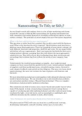Nanocoating: To TiO2 or SiO2?
As any Google search will confirm, there is a lot of hype marketing and claims
around the concept of SiO2 & TiO2 nanocoatings for cleaning and disinfection,
with companies reinventing themselves overnight as European experts in nano-
surface coatings. The principle of caveat emptor has never been more important.

What is the best solution for your requirements?
This question is rather basic but essential. One needs to start with the business
need. What is the function & service required? Each business need may have a
different smart fluid application. There are hundreds of nano-smart coatings, all
with different functions and properties, shelf-life and value. No one magic bullet
will deliver all your requirements. Don’t just jump into bed with the first savvy
looking website offering, assuming that they will deliver the most appropriate
solution for you. They will sell you their technology from their stock-room and
not perhaps that solution that best reflects the needs of your company, long
term.

Unfortunately the world of nanocoatings is complex. As a vendor-neutral
company we have researched the market for five years, visited and met hundreds
of suppliers and their marketing teams, attended training courses, listened to
early adopter feedback, and carried out due diligence. The more you learn about
nanotechnology, the more one realizes the laws of physics still frustrate and
fascinate.

We have identified manufacturers and suppliers with advanced solutions in the
world of nanotechnology. We can introduce you to new densification products,
air and surface purifiers using a "Phase2 Nanotechnology”. This is a complex
formulation of photocatalytic oxidation technology.

This relatively new field of science uses a water-based sustainable "green" ultra
(nano) TiO2 liquid, to form a long lasting transparent (clear) coating that is
capable of producing powerful oxidizing hydroxyl and other radicals upon being
irradiated by light—even low levels, such as moonlight or candlelight, give
sufficient intensity for the catalyst to work, albeit slowly.

"Semi-Permanent Air and Surface Purification Powered by Light..."

Our photocatalyst (TiO2) will turn any item into a antibacterial, nontoxic,
deodorizing, hydrophilic, and self-cleaning surface up to 5 years after
 