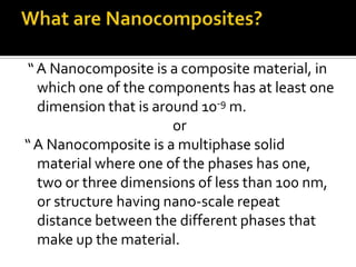 “ A Nanocomposite is a composite material, in
  which one of the components has at least one
  dimension that is around 10-9 m.
                       or
“ A Nanocomposite is a multiphase solid
  material where one of the phases has one,
  two or three dimensions of less than 100 nm,
  or structure having nano-scale repeat
  distance between the different phases that
  make up the material.
 