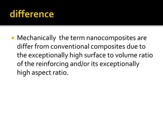    Mechanically the term nanocomposites are
    differ from conventional composites due to
    the exceptionally high surface to volume ratio
    of the reinforcing and/or its exceptionally
    high aspect ratio.
 