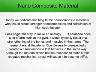 Nano Composite Material
Today we dedicate this blog to the nanocomposite materials ,
what could create stronger nanocomposites and calculation of
high cycle fatigue.
Let’s begin this way to make an analogy……if someone does
a lot of arm curls at the gym, it would typically result in a
strengthening of the bones and muscles in their arms. The
researchers at Houston’s Rice University unexpectedly
created a nanocomposite that behaves in the same way.
Although the material which has no response to static stress,
repeated mechanical stress will cause it to become stiffer.
 