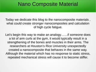 Nano Composite Material
Today we dedicate this blog to the nanocomposite materials ,
what could create stronger nanocomposites and calculation
of high cycle fatigue.
Let’s begin this way to make an analogy……if someone does
a lot of arm curls at the gym, it would typically result in a
strengthening of the bones and muscles in their arms. The
researchers at Houston’s Rice University unexpectedly
created a nanocomposite that behaves in the same way.
Although the material which has no response to static stress,
repeated mechanical stress will cause it to become stiffer.
 