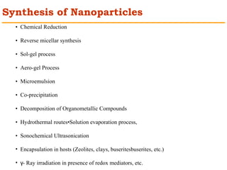 Synthesis of Nanoparticles 
• Chemical Reduction 
• Reverse micellar synthesis 
• Sol-gel process 
• Aero-gel Process 
• Microemulsion 
• Co-precipitation 
• Decomposition of Organometallic Compounds 
• Hydrothermal routes•Solution evaporation process, 
• Sonochemical Ultrasonication 
• Encapsulation in hosts (Zeolites, clays, buseritesbuserites, etc.) 
• - Ray γ irradiation in presence of redox mediators, etc. 
 